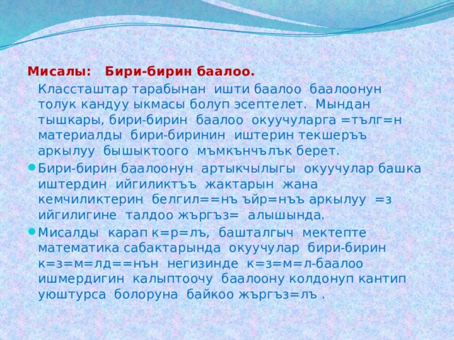 Мисалы: Бири-бирин баалоо.   Классташтар тарабынан ишти баалоо баалоонун толук кандуу ыкмасы болуп эсептелет. Мындан тышкары, бири-бирин баалоо окуучуларга =тълг=н материалды бири-биринин иштерин текшеръъ аркылуу бышыктоого мъмкънчълък берет.  Бири-бирин баалоонун артыкчылыгы окуучулар башка иштердин ийгиликтъъ жактарын жана кемчиликтерин белгил==нъ ъйр=нъъ аркылуу =з ийгилигине талдоо жъргъз= алышында.  Мисалды карап к=р=лъ, башталгыч мектепте математика сабактарында окуучулар бири-бирин к=з=м=лд==нън негизинде к=з=м=л-баалоо ишмердигин калыптоочу баалоону колдонуп кантип уюштурса болоруна байкоо жъргъз=лъ . 