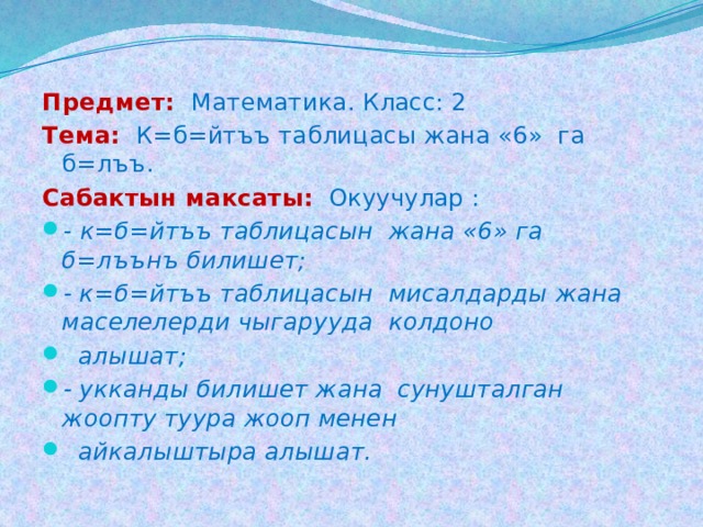 Предмет:  Математика. Класс: 2 Тема: К=б=йтъъ таблицасы жана «6» га б=лъъ. Cабактын максаты:  Окуучулар : - к=б=йтъъ таблицасын жана «6» га б=лъънъ билишет; - к=б=йтъъ таблицасын мисалдарды жана маселелерди чыгарууда колдоно  алышат; - укканды билишет жана сунушталган жоопту туура жооп менен  айкалыштыра алышат. 