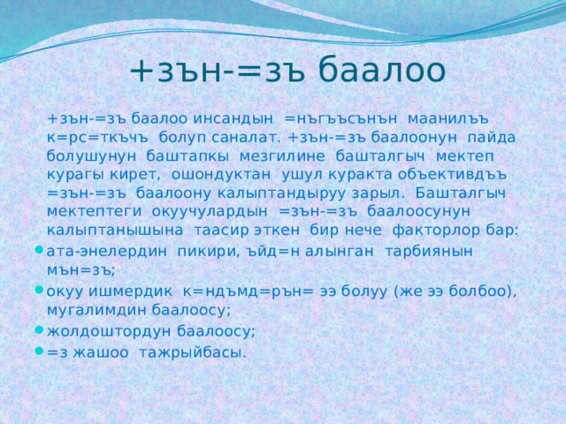  +зън-=зъ баалоо  +зън-=зъ баалоо инсандын =нъгъъсънън маанилъъ к=рс=ткъчъ болуп саналат. +зън-=зъ баалоонун пайда болушунун баштапкы мезгилине башталгыч мектеп курагы кирет, ошондуктан ушул куракта объективдъъ =зън-=зъ баалоону калыптандыруу зарыл. Башталгыч мектептеги окуучулардын =зън-=зъ баалоосунун калыптанышына таасир эткен бир нече факторлор бар: ата-энелердин пикири, ъйд=н алынган тарбиянын мън=зъ; окуу ишмердик к=ндъмд=рън= ээ болуу (же ээ болбоо), мугалимдин баалоосу; жолдоштордун баалоосу; =з жашоо тажрыйбасы. 