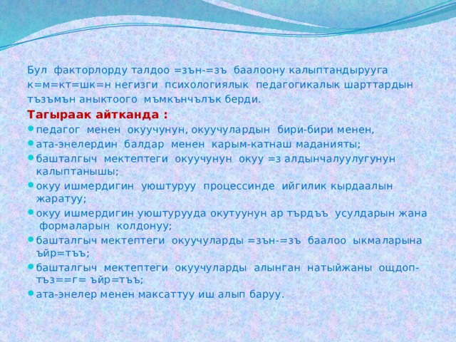 Бул факторлорду талдоо =зън-=зъ баалоону калыптандырууга к=м=кт=шк=н негизги психологиялык педагогикалык шарттардын тъзъмън аныктоого мъмкънчълък берди. Тагыраак айтканда : педагог менен окуучунун, окуучулардын бири-бири менен, ата-энелердин балдар менен карым-катнаш маданияты; башталгыч мектептеги окуучунун окуу =з алдынчалуулугунун калыптанышы; окуу ишмердигин уюштуруу процессинде ийгилик кырдаалын жаратуу; окуу ишмердигин уюштурууда окутуунун ар търдъъ усулдарын жана формаларын колдонуу; башталгыч мектептеги окуучуларды =зън-=зъ баалоо ыкмаларына ъйр=тъъ; башталгыч мектептеги окуучуларды алынган натыйжаны ощдоп-тъз==г= ъйр=тъъ; ата-энелер менен максаттуу иш алып баруу. 