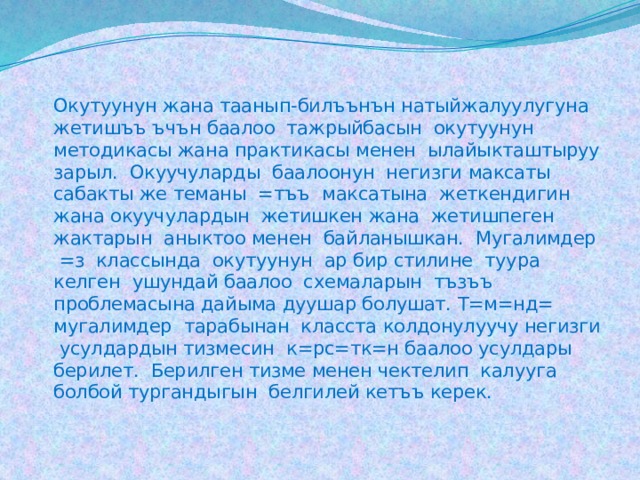   Окутуунун жана таанып-билъънън натыйжалуулугуна жетишъъ ъчън баалоо тажрыйбасын окутуунун методикасы жана практикасы менен ылайыкташтыруу зарыл. Окуучуларды баалоонун негизги максаты сабакты же теманы =тъъ максатына жеткендигин жана окуучулардын жетишкен жана жетишпеген жактарын аныктоо менен байланышкан. Мугалимдер =з классында окутуунун ар бир стилине туура келген ушундай баалоо схемаларын тъзъъ проблемасына дайыма дуушар болушат. Т=м=нд= мугалимдер тарабынан класста колдонулуучу негизги усулдардын тизмесин к=рс=тк=н баалоо усулдары берилет. Берилген тизме менен чектелип калууга болбой тургандыгын белгилей кетъъ керек. 