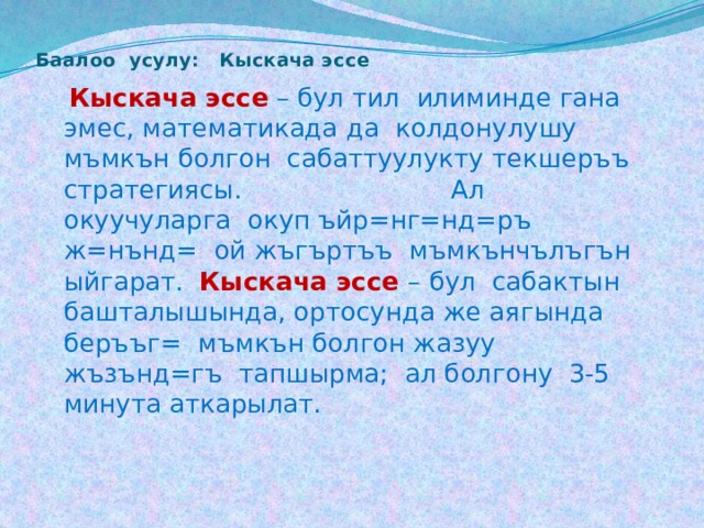 Баалоо усулу: Кыскача эс се    Кыскача эссе  – бул тил илиминде гана эмес, математикада да колдонулушу мъмкън болгон сабаттуулукту текшеръъ стратегиясы. Ал окуучуларга окуп ъйр=нг=нд=ръ ж=нънд= ой жъгъртъъ мъмкънчълъгън ыйгарат. Кыскача эссе – бул сабактын башталышында, ортосунда же аягында беръъг= мъмкън болгон жазуу жъзънд=гъ тапшырма; ал болгону 3-5 минута аткарылат. 