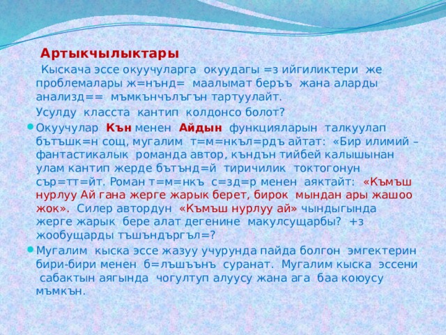  Артыкчылыктары  Кыскача эссе окуучуларга окуудагы =з ийгиликтери же проблемалары ж=нънд= маалымат беръъ жана аларды анализд== мъмкънчълъгън тартуулайт.   Усулду класста кантип колдонсо болот?  Окуучулар Кън менен Айдын функцияларын талкуулап бътъшк=н сощ, мугалим т=м=нкъл=рдъ айтат: «Бир илимий – фантастикалык романда автор, къндън тийбей калышынан улам кантип жерде бътънд=й тиричилик токтогонун сър=тт=йт. Роман т=м=нкъ с=зд=р менен аяктайт: «Къмъш нурлуу Ай гана жерге жарык берет, бирок мындан ары жашоо жок». Силер автордун «Къмъш нурлуу ай» чындыгында жерге жарык бере алат дегенине макулсущарбы? +з жообущарды тъшъндъргъл=?  Мугалим кыска эссе жазуу учурунда пайда болгон эмгектерин бири-бири менен б=лъшъънъ суранат. Мугалим кыска эссени сабактын аягында чогултуп алуусу жана ага баа коюусу мъмкън. 