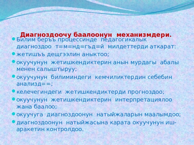   Диагноздоочу баалоонун механизмдери.   Билим беръъ процессинде педагогикалык диагноздоо т=м=нд=гъд=й милдеттерди аткарат: жетишъъ дещгээлин аныктоо; окуучунун жетишкендиктерин анын мурдагы абалы менен салыштыруу; окуучунун билиминдеги кемчиликтердин себебин анализд==; келечегиндеги жетишкендиктерди прогноздоо; окуучунун жетишкендиктерин интерпретациялоо жана баалоо; окуучуга диагноздоонун натыйжаларын маалымдоо; диагноздоонун натыйжасына карата окуучунун иш-аракетин контролдоо. 