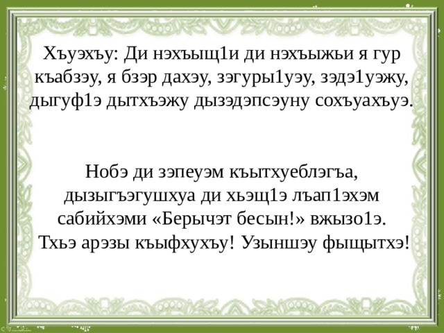  Хъуэхъу: Ди нэхъыщ1и ди нэхъыжьи я гур къабзэу, я бзэр дахэу, зэгуры1уэу, зэдэ1уэжу, дыгуф1э дытхъэжу дызэдэпсэуну сохъуахъуэ.    Нобэ ди зэпеуэм къытхуеблэгъа, дызыгъэгушхуа ди хьэщ1э лъап1эхэм сабийхэми «Берычэт бесын!» вжызо1э.  Тхьэ арэзы къыфхухъу! Узыншэу фыщытхэ!   