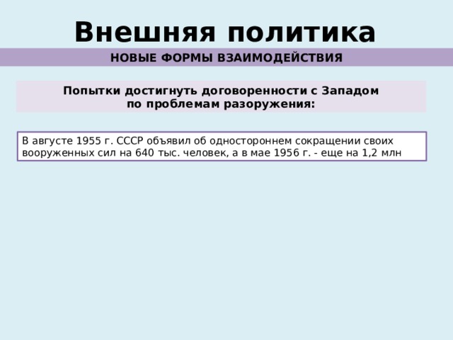 Внешняя политика НОВЫЕ ФОРМЫ ВЗАИМОДЕЙСТВИЯ Попытки достигнуть договоренности с Западом по проблемам разоружения: В августе 1955 г. СССР объявил об одностороннем сокращении своих вооруженных сил на 640 тыс. человек, а в мае 1956 г. - еще на 1,2 млн 
