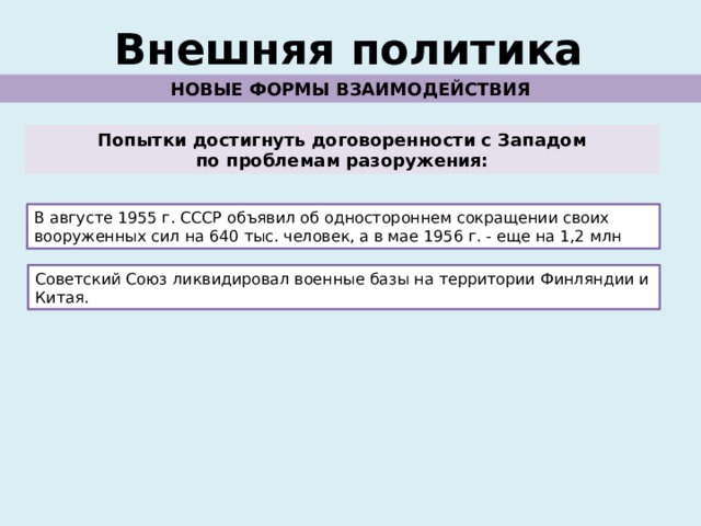 Внешняя политика НОВЫЕ ФОРМЫ ВЗАИМОДЕЙСТВИЯ Попытки достигнуть договоренности с Западом по проблемам разоружения: В августе 1955 г. СССР объявил об одностороннем сокращении своих вооруженных сил на 640 тыс. человек, а в мае 1956 г. - еще на 1,2 млн Советский Союз ликвидировал военные базы на территории Финляндии и Китая. 
