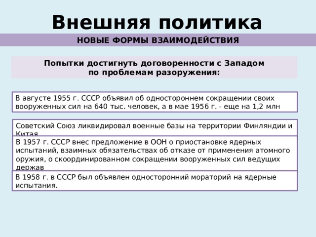 Внешняя политика НОВЫЕ ФОРМЫ ВЗАИМОДЕЙСТВИЯ Попытки достигнуть договоренности с Западом по проблемам разоружения: В августе 1955 г. СССР объявил об одностороннем сокращении своих вооруженных сил на 640 тыс. человек, а в мае 1956 г. - еще на 1,2 млн Советский Союз ликвидировал военные базы на территории Финляндии и Китая. В 1957 г. СССР внес предложение в ООН о приостановке ядерных испытаний, взаимных обязательствах об отказе от применения атомного оружия, о скоординированном сокращении вооруженных сил ведущих держав В 1958 г. в СССР был объявлен односторонний мораторий на ядерные испытания. 