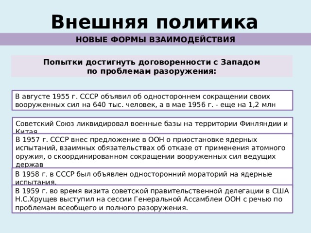 Внешняя политика НОВЫЕ ФОРМЫ ВЗАИМОДЕЙСТВИЯ Попытки достигнуть договоренности с Западом по проблемам разоружения: В августе 1955 г. СССР объявил об одностороннем сокращении своих вооруженных сил на 640 тыс. человек, а в мае 1956 г. - еще на 1,2 млн Советский Союз ликвидировал военные базы на территории Финляндии и Китая. В 1957 г. СССР внес предложение в ООН о приостановке ядерных испытаний, взаимных обязательствах об отказе от применения атомного оружия, о скоординированном сокращении вооруженных сил ведущих держав В 1958 г. в СССР был объявлен односторонний мораторий на ядерные испытания. В 1959 г. во время визита советской правительственной делегации в США Н.С.Хрущев выступил на сессии Генеральной Ассамблеи ООН с речью по проблемам всеобщего и полного разоружения. 