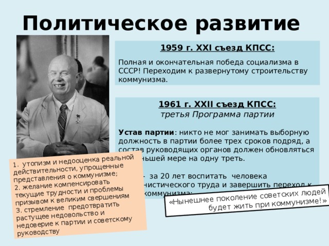 «Нынешнее поколение советских людей будет жить при коммунизме!» 1. утопизм и недооценка реальной действительности, упрощенные представления о коммунизме; 2. желание компенсировать текущие трудности и проблемы призывом к великим свершениям 3. стремление предотвратить растущее недовольство и недоверие к партии и советскому руководству Политическое развитие 1959 г. ХХI съезд КПСС: Полная и окончательная победа социализма в СССР! Переходим к развернутому строительству коммунизма. 1961 г. ХХII съезд КПСС: третья Программа партии Устав партии : никто не мог занимать выборную должность в партии более трех сроков подряд, а состав руководящих органов должен обновляться по меньшей мере на одну треть. Цель - за 20 лет воспитать человека коммунистического труда и завершить переход к эпохе коммунизма; Н.С. Хрущев (первый секретарь ЦК) 