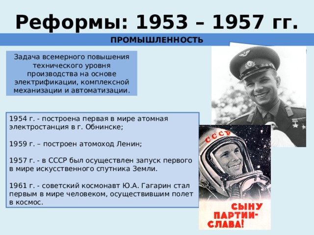 ставка на науку, образование и новые технологии Реформы: 1953 – 1957 гг. ПРОМЫШЛЕННОСТЬ Задача всемерного повышения технического уровня производства на основе электрификации, комплексной механизации и автоматизации. 1954 г. - построена первая в мире атомная электростанция в г. Обнинске; 1959 г. – построен атомоход Ленин; 1957 г. - в СССР был осуществлен запуск первого в мире искусственного спутника Земли. 1961 г. - советский космонавт Ю.А. Гагарин стал первым в мире человеком, осуществившим полет в космос. 