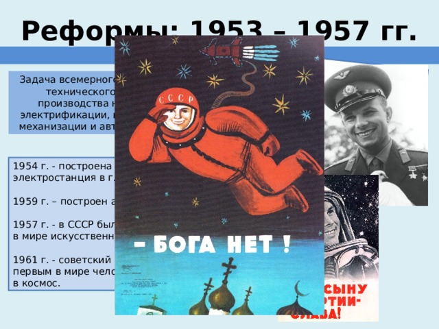 ставка на науку, образование и новые технологии Реформы: 1953 – 1957 гг. ПРОМЫШЛЕННОСТЬ Задача всемерного повышения технического уровня производства на основе электрификации, комплексной механизации и автоматизации. 1954 г. - построена первая в мире атомная электростанция в г. Обнинске; 1959 г. – построен атомоход Ленин; 1957 г. - в СССР был осуществлен запуск первого в мире искусственного спутника Земли. 1961 г. - советский космонавт Ю.А. Гагарин стал первым в мире человеком, осуществившим полет в космос. 