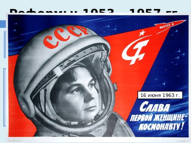 ставка на науку, образование и новые технологии Реформы: 1953 – 1957 гг. ПРОМЫШЛЕННОСТЬ Задача всемерного повышения технического уровня производства на основе электрификации, комплексной механизации и автоматизации. 1954 г. - построена первая в мире атомная электростанция в г. Обнинске; 1959 г. – построен атомоход Ленин; 1957 г. - в СССР был осуществлен запуск первого в мире искусственного спутника Земли. 1961 г. - советский космонавт Ю.А. Гагарин стал первым в мире человеком, осуществившим полет в космос. 16 июня 1963 г. 