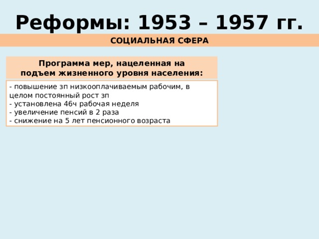 Реформы: 1953 – 1957 гг. СОЦИАЛЬНАЯ СФЕРА Программа мер, нацеленная на подъем жизненного уровня населения: - повышение зп низкооплачиваемым рабочим, в целом постоянный рост зп - установлена 46ч рабочая неделя - увеличение пенсий в 2 раза - снижение на 5 лет пенсионного возраста 