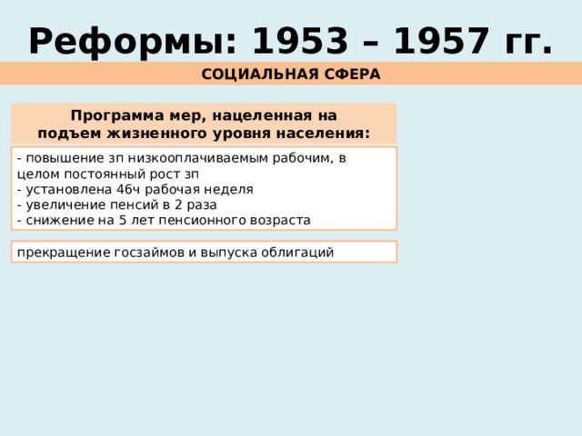 Реформы: 1953 – 1957 гг. СОЦИАЛЬНАЯ СФЕРА Программа мер, нацеленная на подъем жизненного уровня населения: - повышение зп низкооплачиваемым рабочим, в целом постоянный рост зп - установлена 46ч рабочая неделя - увеличение пенсий в 2 раза - снижение на 5 лет пенсионного возраста прекращение госзаймов и выпуска облигаций 