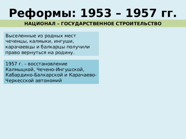 Реформы: 1953 – 1957 гг. НАЦИОНАЛ – ГОСУДАРСТВЕННОЕ СТРОИТЕЛЬСТВО Выселенные из родных мест чеченцы, калмыки, ингуши, карачаевцы и балкарцы получили право вернуться на родину. 1957 г. – восстановление Калмыцкой, Чечено-Ингушской, Кабардино-Балкарской и Карачаево-Черкесской автономий 