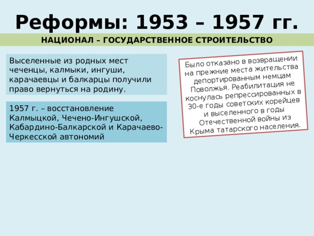 Было отказано в возвращении на прежние места жительства депортированным немцам Поволжья. Реабилитация не коснулась репрессированных в 30-е годы советских корейцев и выселенного в годы Отечественной войны из Крыма татарского населения. Реформы: 1953 – 1957 гг. НАЦИОНАЛ – ГОСУДАРСТВЕННОЕ СТРОИТЕЛЬСТВО Выселенные из родных мест чеченцы, калмыки, ингуши, карачаевцы и балкарцы получили право вернуться на родину. 1957 г. – восстановление Калмыцкой, Чечено-Ингушской, Кабардино-Балкарской и Карачаево-Черкесской автономий 