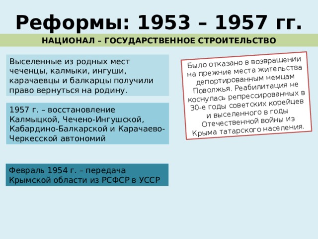 Было отказано в возвращении на прежние места жительства депортированным немцам Поволжья. Реабилитация не коснулась репрессированных в 30-е годы советских корейцев и выселенного в годы Отечественной войны из Крыма татарского населения. Реформы: 1953 – 1957 гг. НАЦИОНАЛ – ГОСУДАРСТВЕННОЕ СТРОИТЕЛЬСТВО Выселенные из родных мест чеченцы, калмыки, ингуши, карачаевцы и балкарцы получили право вернуться на родину. 1957 г. – восстановление Калмыцкой, Чечено-Ингушской, Кабардино-Балкарской и Карачаево-Черкесской автономий Февраль 1954 г. – передача Крымской области из РСФСР в УССР 