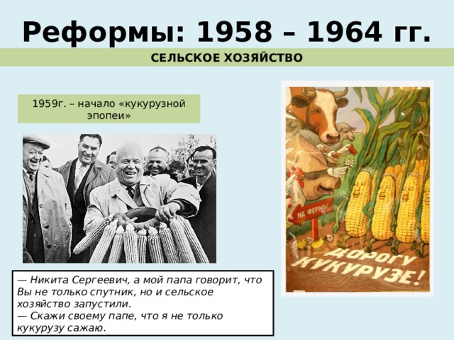 Реформы: 1958 – 1964 гг. СЕЛЬСКОЕ ХОЗЯЙСТВО 1959г. – начало «кукурузной эпопеи» — Никита Сергеевич, а мой папа говорит, что Вы не только спутник, но и сельское хозяйство запустили. — Скажи своему папе, что я не только кукурузу сажаю. 