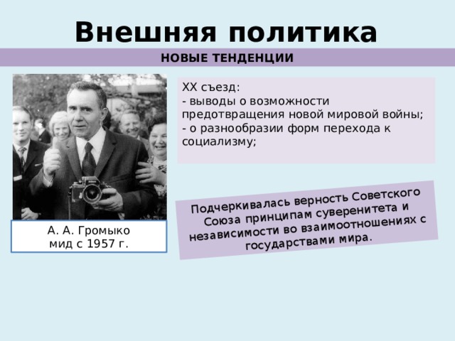 Подчеркивалась верность Советского Союза принципам суверенитета и независимости во взаимоотношениях с государствами мира. Внешняя политика НОВЫЕ ТЕНДЕНЦИИ ХХ съезд: - выводы о возможности предотвращения новой мировой войны; - о разнообразии форм перехода к социализму; А. А. Громыко мид с 1957 г. 