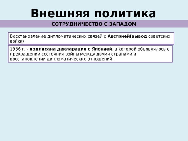 Внешняя политика СОТРУДНИЧЕСТВО С ЗАПАДОМ Восстановление дипломатических связей с Австрией(вывод советских войск) 1956 г. - подписана декларация с Японией , в которой объявлялось о прекращении состояния войны между двумя странами и восстановлении дипломатических отношений. 