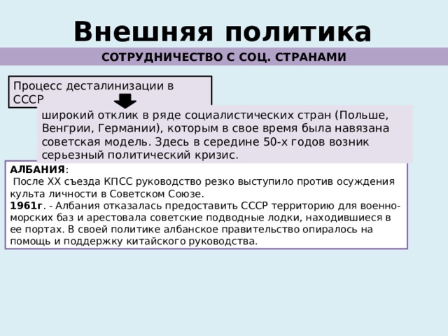 Внешняя политика СОТРУДНИЧЕСТВО С СОЦ. СТРАНАМИ Процесс десталинизации в СССР широкий отклик в ряде социалистических стран (Польше, Венгрии, Германии), которым в свое время была навязана советская модель. Здесь в середине 50-х годов возник серьезный политический кризис. АЛБАНИЯ :  После ХХ съезда КПСС руководство резко выступило против осуждения культа личности в Советском Союзе. 1961г . - Албания отказалась предоставить СССР территорию для военно-морских баз и арестовала советские подводные лодки, находившиеся в ее портах. В своей политике албанское правительство опиралось на помощь и поддержку китайского руководства. 