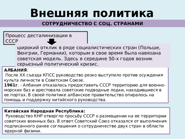 Внешняя политика СОТРУДНИЧЕСТВО С СОЦ. СТРАНАМИ Процесс десталинизации в СССР широкий отклик в ряде социалистических стран (Польше, Венгрии, Германии), которым в свое время была навязана советская модель. Здесь в середине 50-х годов возник серьезный политический кризис. АЛБАНИЯ :  После ХХ съезда КПСС руководство резко выступило против осуждения культа личности в Советском Союзе. 1961г . - Албания отказалась предоставить СССР территорию для военно-морских баз и арестовала советские подводные лодки, находившиеся в ее портах. В своей политике албанское правительство опиралось на помощь и поддержку китайского руководства. Китайская Народная Республика:  Руководство КНР отвергло просьбу СССР о размещении на ее территории советских военных баз. В ответ Советский Союз отказался от выполнения подписанного ранее соглашения о сотрудничестве двух стран в области ядерной физики. 