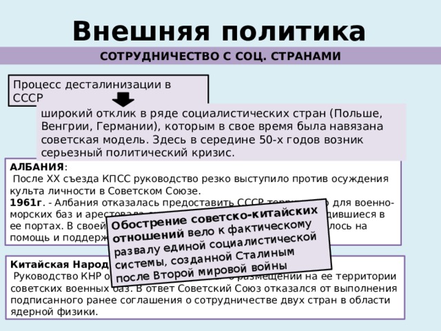 Обострение советско-китайских отношений вело к фактическому развалу единой социалистической системы, созданной Сталиным после Второй мировой войны Внешняя политика СОТРУДНИЧЕСТВО С СОЦ. СТРАНАМИ Процесс десталинизации в СССР широкий отклик в ряде социалистических стран (Польше, Венгрии, Германии), которым в свое время была навязана советская модель. Здесь в середине 50-х годов возник серьезный политический кризис. АЛБАНИЯ :  После ХХ съезда КПСС руководство резко выступило против осуждения культа личности в Советском Союзе. 1961г . - Албания отказалась предоставить СССР территорию для военно-морских баз и арестовала советские подводные лодки, находившиеся в ее портах. В своей политике албанское правительство опиралось на помощь и поддержку китайского руководства. Китайская Народная Республика:  Руководство КНР отвергло просьбу СССР о размещении на ее территории советских военных баз. В ответ Советский Союз отказался от выполнения подписанного ранее соглашения о сотрудничестве двух стран в области ядерной физики. 