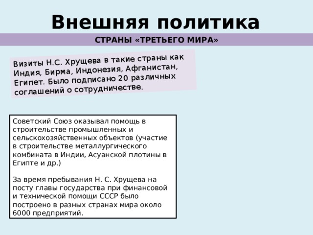 Визиты Н.С. Хрущева в такие страны как Индия, Бирма, Индонезия, Афганистан, Египет. Было подписано 20 различных соглашений о сотрудничестве. Внешняя политика СТРАНЫ «ТРЕТЬЕГО МИРА» Советский Союз оказывал помощь в строительстве промышленных и сельскохозяйственных объектов (участие в строительстве металлургического комбината в Индии, Асуанской плотины в Египте и др.) За время пребывания Н. С. Хрущева на посту главы государства при финансовой и технической помощи СССР было построено в разных странах мира около 6000 предприятий. 