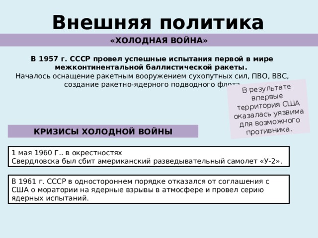 В результате впервые территория США оказалась уязвима для возможного противника. Внешняя политика «ХОЛОДНАЯ ВОЙНА» В 1957 г. СССР провел успешные испытания первой в мире межконтинентальной баллистической ракеты. Началось оснащение ракетным вооружением сухопутных сил, ПВО, ВВС, создание ракетно-ядерного подводного флота КРИЗИСЫ ХОЛОДНОЙ ВОЙНЫ 1 мая 1960 Г.. в окрестностях Свердловска был сбит американский разведывательный самолет «У-2». В 1961 г. СССР в одностороннем порядке отказался от соглашения с США о моратории на ядерные взрывы в атмосфере и провел серию ядерных испытаний. 