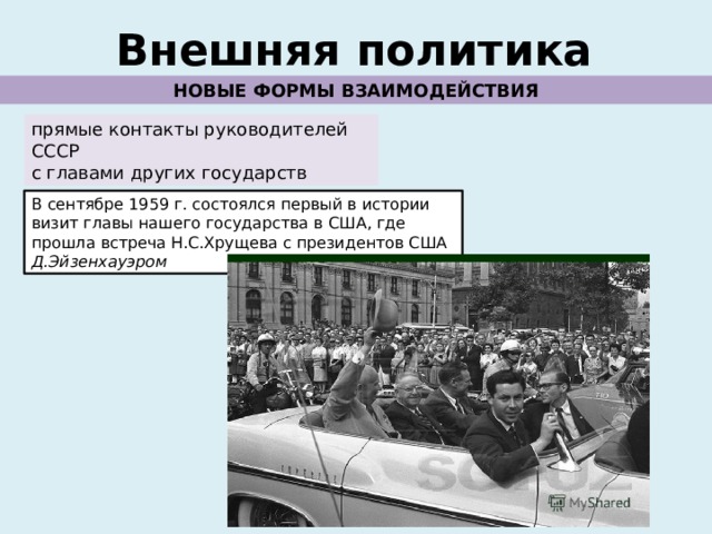 Внешняя политика НОВЫЕ ФОРМЫ ВЗАИМОДЕЙСТВИЯ прямые контакты руководителей СССР с главами других государств В сентябре 1959 г. состоялся первый в истории визит главы нашего государства в США, где прошла встреча Н.С.Хрущева с президентов США Д.Эйзенхауэром 