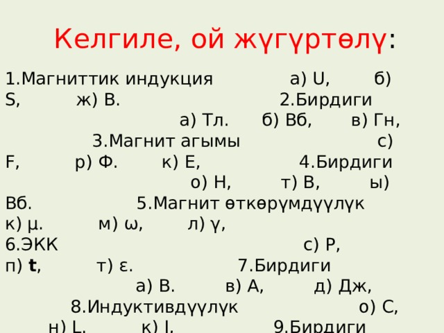 Келгиле, ой жүгүртөлү : 1.Магниттик индукция а) U, б) S, ж) В. 2.Бирдиги а) Тл. б) Вб, в) Гн, 3.Магнит агымы с) F, р) Ф. к) Е, 4.Бирдиги о) Н, т) В, ы) Вб. 5.Магнит өткөрүмдүүлүк к) µ. м) ω, л) γ, 6.ЭКК с) Р, п) t , т) ε. 7.Бирдиги а) В. в) А, д) Дж, 8.Индуктивдүүлүк о) С, н) L. к) I, 9.Бирдиги ы) Гн. с)Кл , л) Гц, 10.Кубаттуулук и) Е, ш) Р. о) R , 