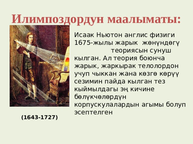 Илимпоздордун маалыматы: Исаак Ньютон англис физиги 1675-жылы жарык жөнүндөгү теориясын сунуш кылган. Ал теория боюнча жарык, жаркырак телолордон учуп чыккан жана көзгө көрүү сезимин пайда кылган тез кыймылдагы эң кичине бөлүкчөлөрдүн корпускулалардын агымы болуп эсептелген  (1643-1727) 
