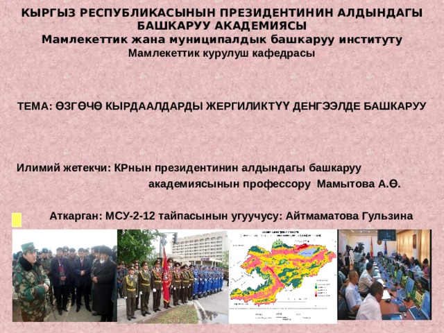 КЫРГЫЗ РЕСПУБЛИКАСЫНЫН ПРЕЗИДЕНТИНИН АЛДЫНДАГЫ БАШКАРУУ АКАДЕМИЯСЫ Мамлекеттик жана муниципалдык башкаруу институту Мамлекеттик курулуш кафедрасы    ТЕМА: ӨЗГӨЧӨ КЫРДААЛДАРДЫ ЖЕРГИЛИКТҮҮ ДЕНГЭЭЛДЕ БАШКАРУУ  Илимий жетекчи: КРнын президентинин алдындагы башкаруу  академиясынын профессору Мамытова А.Ө.   Аткарган: МСУ-2-12 тайпасынын угуучусу: Айтмаматова Гульзина      