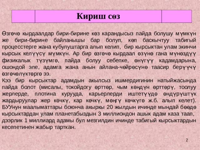 Кириш сөз Өзгөчө кырдаалдар бири-бирине көз карандысыз пайда болушу мүмкүн же бири-бирине байланышы бар болуп, көп баскычтуу табигый процесстерге жана кубулуштарга алып келип, бир кырсыктан улам экинчи кырсык келүүсү мүмкүн. Ар бир өзгөчө кырдаал өзүнө гана мүнөздүү физикалык түзүмгө, пайда болуу себепке, өнүгүү кадамдарына, ошондой эле, адамга жана анын айлана-чөйрөсүнө таасир берүүчү өзгөчөлүктөргө ээ. Кээ бир кырсыктар адамдын акылсыз ишмердигинин натыйжасында пайда болот (мисалы, токойдогу өрттөр, чым көңдүн өрттөрү, тоолуу жерлерде, плотина курууда, карьерлерди иштетүүдө өндүрүштүк жардыруулар жер көчкү, кар көчкү, мөңгү көчкүгө ж.б. алып келет). БУУнун маалыматтары боюнча акыркы 20 жылдын ичинде мындай бөөдө кырсыктардан улам планетабыздын 3 миллиондон ашык адам каза таап, дээрлик 1 миллиард адамы бул мезгилдин ичинде табигый кырсыктардын кесепетинен жабыр тарткан.  
