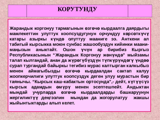 КОРУТУНДУ  Жарандык коргонуу тармагынын өзгөчө кырдаалга даярдыгы мамлекеттин улуттук коопсуздугунун орчундуу көрсөткүчү катары азыркы күндө олуттуу мааниге ээ. Анткени ал табигый кырсыкка моюн сунбас жашообуздун кийинки маани-маңызын аныктайт. Ошон үчүн ар бирибиз Кыргыз Республикасынын “Жарандык Коргонуу жөнүндө” мыйзамы талап кылгандай, анан да жүрөгүбүздүн түпкүрүндөгү үндөө сурап тургандай байыркы тегибиз мурас калтырган калкыбыз менен аймагыбызды өзгөчө кырдаалдан сактап калуу жоопкерчилиги улуттук коопсуздук деген улуу мурастын бир таянычы. “Кырсык каш-кабактын ортосунда”,- дейт, күтүүсүз кырсык адамдын өмүрү менен эсептешпейт. Андыктан мындай учурларда өзгөчө кырдаалдарды башкаруунун жергиликтүү деңгээлин мындан да жогорулатуу жакшы жыйынтыктарды алып келет.  