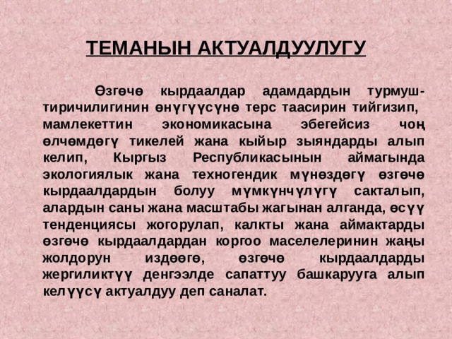  ТЕМАНЫН АКТУАЛДУУЛУГУ    Өзгөчө кырдаалдар адамдардын турмуш-тиричилигинин өнүгүүсүнө терс таасирин тийгизип, мамлекеттин экономикасына эбегейсиз чоң өлчөмдөгү тикелей жана кыйыр зыяндарды алып келип, Кыргыз Республикасынын аймагында экологиялык жана техногендик мүнөздөгү өзгөчө кырдаалдардын болуу мүмкүнчүлүгү сакталып, алардын саны жана масштабы жагынан алганда, өсүү тенденциясы жогорулап, калкты жана аймактарды өзгөчө кырдаалдардан коргоо маселелеринин жаңы жолдорун издөөгө, өзгөчө кырдаалдарды жергиликтүү денгээлде сапаттуу башкарууга алып келүүсү актуалдуу деп саналат.  