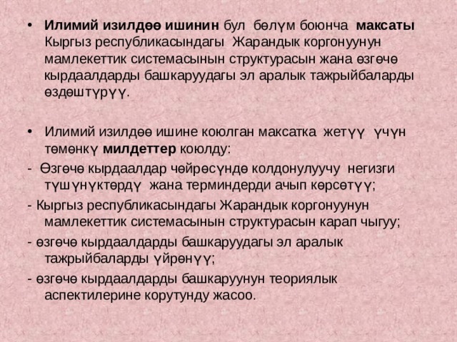 Илимий изилдөө ишинин бул бөлүм боюнча максаты Кыргыз республикасындагы Жарандык коргонуунун мамлекеттик системасынын структурасын жана өзгөчө кырдаалдарды башкаруудагы эл аралык тажрыйбаларды өздөштүрүү.  Илимий изилдөө ишине коюлган максатка жетүү үчүн төмөнкү милдеттер коюлду: - Өзгөчө кырдаалдар чөйрөсүндө колдонулуучу негизги түшүнүктөрдү жана терминдерди ачып көрсөтүү; - Кыргыз республикасындагы Жарандык коргонуунун мамлекеттик системасынын структурасын карап чыгуу; - өзгөчө кырдаалдарды башкаруудагы эл аралык тажрыйбаларды үйрөнүү; - өзгөчө кырдаалдарды башкаруунун теориялык аспектилерине корутунду жасоо. 
