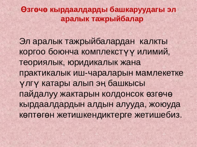 Өзгөчө кырдаалдарды башкаруудагы эл аралык тажрыйбалар    Эл аралык тажрыйбалардан калкты коргоо боюнча комплекстүү илимий, теориялык, юридикалык жана практикалык иш-чараларын мамлекетке үлгү катары алып эң башкысы пайдалуу жактарын колдонсок өзгөчө кырдаалдардын алдын алууда, жоюуда көптөгөн жетишкендиктерге жетишебиз. 
