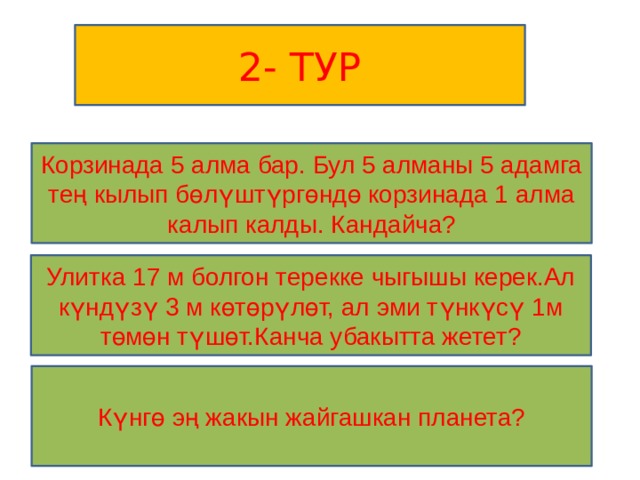 2- ТУР Корзинада 5 алма бар. Бул 5 алманы 5 адамга тең кылып бөлүштүргөндө корзинада 1 алма калып калды. Кандайча? Улитка 17 м болгон терекке чыгышы керек.Ал күндүзү 3 м көтөрүлөт, ал эми түнкүсү 1м төмөн түшөт.Канча убакытта жетет? Күнгө эң жакын жайгашкан планета? 