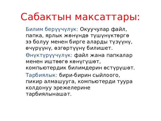 Сабактын максаттары: Билим берүүчүлук: Окуучулар файл, папка, ярлык жөнүндө түшүнүктөргө ээ болуу менен бирге аларды түзүүнү, өчүрүүнү, өзгөртүүнү билишет. Өнүктүрүүчүлүк: файл жана папкалар менен иштөөгө көнүгүшөт, компьютердик билимдерин өстүрүшөт. Тарбиялык: бири-бирин сыйлоого, пикир алмашууга, компьютерди туура колдонуу эрежелерине тарбиялынашат. 