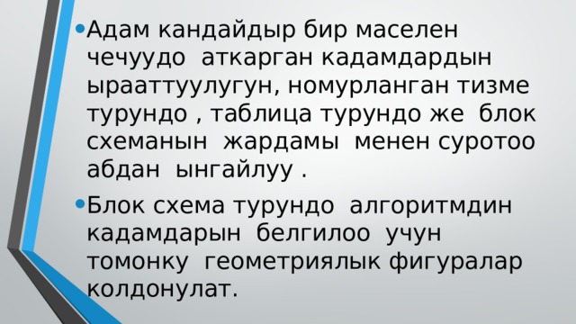 Адам кандайдыр бир маселен чечуудо аткарган кадамдардын ырааттуулугун, номурланган тизме турундо , таблица турундо же блок схеманын жардамы менен суротоо абдан ынгайлуу . Блок схема турундо алгоритмдин кадамдарын белгилоо учун томонку геометриялык фигуралар колдонулат. 
