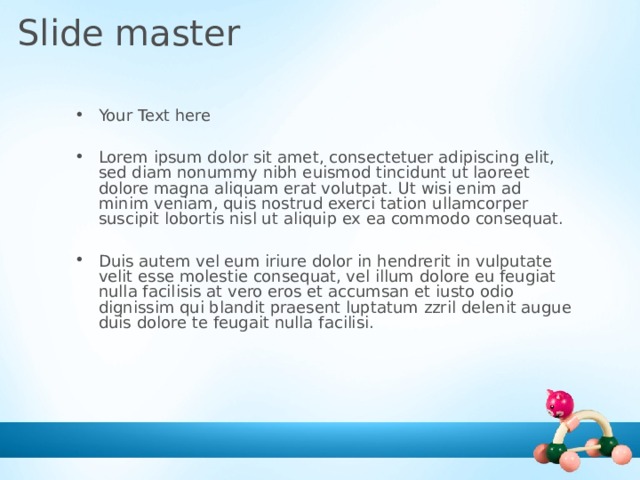 Slide master Your Text here  Lorem ipsum dolor sit amet, consectetuer adipiscing elit, sed diam nonummy nibh euismod tincidunt ut laoreet dolore magna aliquam erat volutpat. Ut wisi enim ad minim veniam, quis nostrud exerci tation ullamcorper suscipit lobortis nisl ut aliquip ex ea commodo consequat.  Duis autem vel eum iriure dolor in hendrerit in vulputate velit esse molestie consequat, vel illum dolore eu feugiat nulla facilisis at vero eros et accumsan et iusto odio dignissim qui blandit praesent luptatum zzril delenit augue duis dolore te feugait nulla facilisi.   