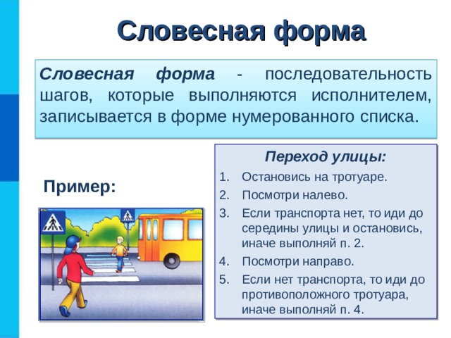 Словесная форма Словесная форма - последовательность шагов, которые выполняются исполнителем, записывается в форме нумерованного списка. Переход улицы: Остановись на тротуаре. Посмотри налево. Если транспорта нет, то иди до середины улицы и остановись, иначе выполняй п. 2. Посмотри направо. Если нет транспорта, то иди до противоположного тротуара, иначе выполняй п. 4. Пример: 