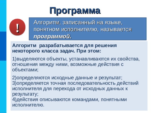 Программа Алгоритм, записанный на языке, понятном исполнителю, называется программой. ! Алгоритм разрабатывается для решения некоторого класса задач. При этом: выделяются объекты, устанавливаются их свойства, отношения между ними, возможные действия с объектами; определяются исходные данные и результат; определяется точная последовательность действий исполнителя для перехода от исходных данных к результату; действия описываются командами, понятными исполнителю. 