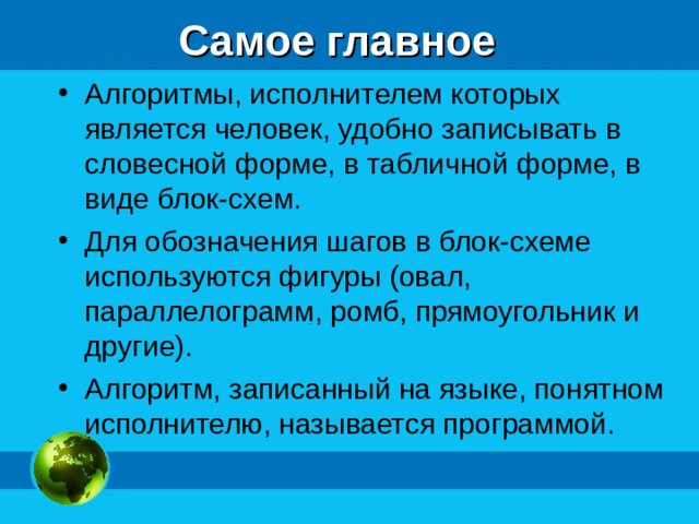 Самое главное Алгоритмы, исполнителем которых является человек, удобно записывать в словесной форме, в табличной форме, в виде блок-схем. Для обозначения шагов в блок-схеме используются фигуры (овал, параллелограмм, ромб, прямоугольник и другие). Алгоритм, записанный на языке, понятном исполнителю, называется программой. 