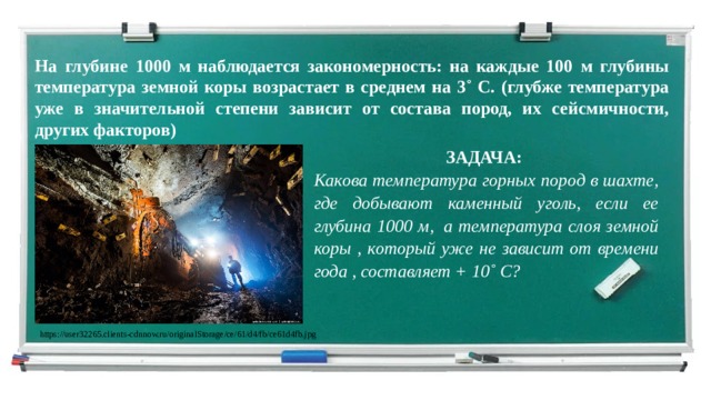 На глубине 1000 м наблюдается закономерность: на каждые 100 м глубины температура земной коры возрастает в среднем на 3˚ С. (глубже температура уже в значительной степени зависит от состава пород, их сейсмичности, других факторов) ЗАДАЧА: Какова температура горных пород в шахте, где добывают каменный уголь, если ее глубина 1000 м,  а температура слоя земной коры , который уже не зависит от времени года , составляет + 10˚ С? https://user32265.clients-cdnnow.ru/originalStorage/ce/61/d4/fb/ce61d4fb.jpg 