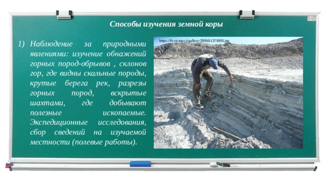 Способы изучения земной коры Наблюдение за природными явлениями: изучение обнажений горных пород-обрывов , склонов гор, где видны скальные породы, крутые берега рек, разрезы горных пород, вскрытые шахтами, где добывают полезные ископаемые. Экспедиционные исследования, сбор сведений на изучаемой местности (полевые работы). https://fb.ru/misc/i/gallery/29956/1375900.jpg  