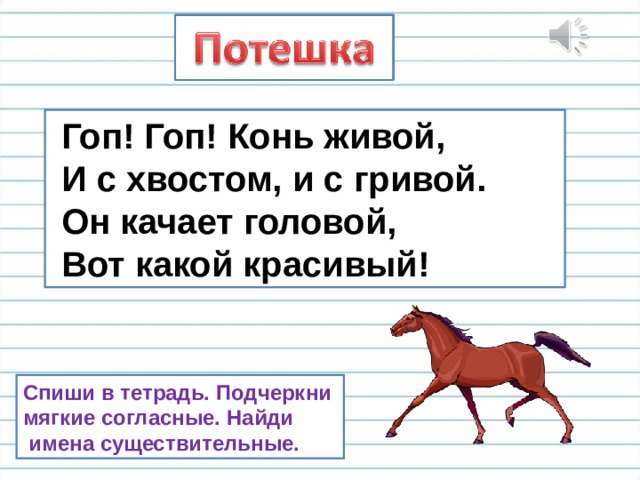  Гоп! Гоп! Конь живой,  И с хвостом, и с гривой.  Он качает головой,  Вот какой красивый! Спиши в тетрадь. Подчеркни мягкие согласные. Найди  имена существительные. 