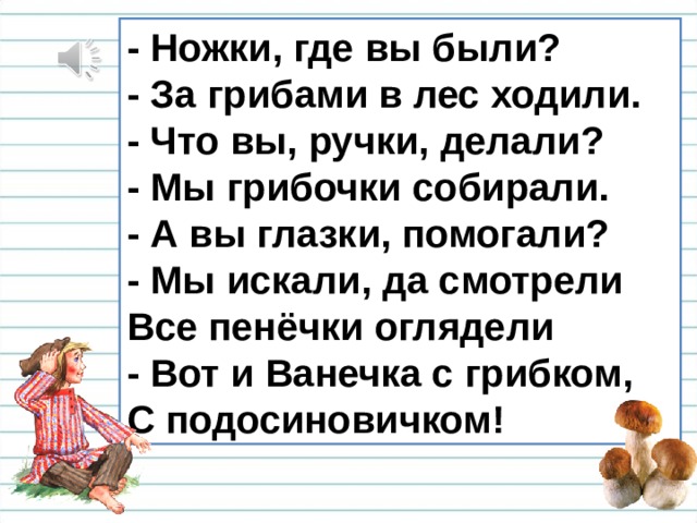 - Ножки, где вы были?  - За грибами в лес ходили.  - Что вы, ручки, делали?  - Мы грибочки собирали.  - А вы глазки, помогали?  - Мы искали, да смотрели  Все пенёчки оглядели  - Вот и Ванечка с грибком,  С подосиновичком! 